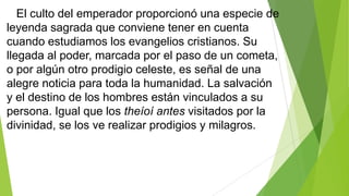 El culto del emperador proporcionó una especie de
leyenda sagrada que conviene tener en cuenta
cuando estudiamos los evangelios cristianos. Su
llegada al poder, marcada por el paso de un cometa,
o por algún otro prodigio celeste, es señal de una
alegre noticia para toda la humanidad. La salvación
y el destino de los hombres están vinculados a su
persona. Igual que los theíoí antes visitados por la
divinidad, se los ve realizar prodigios y milagros.

 