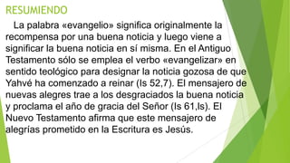 RESUMIENDO
La palabra «evangelio» significa originalmente la
recompensa por una buena noticia y luego viene a
significar la buena noticia en sí misma. En el Antiguo
Testamento sólo se emplea el verbo «evangelizar» en
sentido teológico para designar la noticia gozosa de que
Yahvé ha comenzado a reinar (Is 52,7). El mensajero de
nuevas alegres trae a los desgraciados la buena noticia
y proclama el año de gracia del Señor (Is 61,ls). El
Nuevo Testamento afirma que este mensajero de
alegrías prometido en la Escritura es Jesús.

 