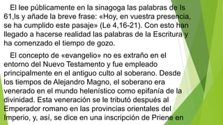 El lee públicamente en la sinagoga las palabras de Is
61,ls y añade la breve frase: «Hoy, en vuestra presencia,
se ha cumplido este pasaje» (Le 4,16-21). Con esto han
llegado a hacerse realidad las palabras de la Escritura y
ha comenzado el tiempo de gozo.
El concepto de «evangelio» no es extraño en el
entorno del Nuevo Testamento y fue empleado
principalmente en el antiguo culto al soberano. Desde
los tiempos de Alejandro Magno, el soberano era
venerado en el mundo helenístico como epifanía de la
divinidad. Esta veneración se le tributó después al
Emperador romano en las provincias orientales del
Imperio, y, así, se dice en una inscripción de Priene en

 