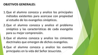 OBJETIVOS GENERALES:
1.Que el alumno conozca y analice los principales
métodos existentes para acercase con propiedad
al estudio de los evangelios sinópticos.
2.Que el alumno conozca y analice el problema
sinóptico y las características de cada evangelio
para su mejor comprensión.
3.Que el alumno conozca y analice los cimientos
doctrinales que emergen de dichos evangelios.

4.Que el alumno conozca y analice los eventos
principales en la vida del Señor Jesucristo.

 