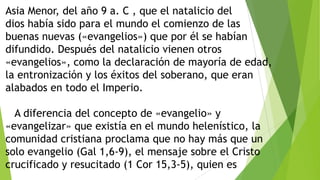 Asia Menor, del año 9 a. C , que el natalicio del
dios había sido para el mundo el comienzo de las
buenas nuevas («evangelios») que por él se habían
difundido. Después del natalicio vienen otros
«evangelios», como la declaración de mayoría de edad,
la entronización y los éxitos del soberano, que eran
alabados en todo el Imperio.

A diferencia del concepto de «evangelio» y
«evangelizar» que existía en el mundo helenístico, la
comunidad cristiana proclama que no hay más que un
solo evangelio (Gal 1,6-9), el mensaje sobre el Cristo
crucificado y resucitado (1 Cor 15,3-5), quien es

 
