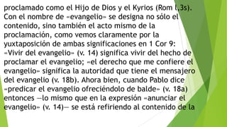 proclamado como el Hijo de Dios y el Kyrios (Rom l,3s).
Con el nombre de «evangelio» se designa no sólo el
contenido, sino también el acto mismo de la
proclamación, como vemos claramente por la
yuxtaposición de ambas significaciones en 1 Cor 9:
«Vivir del evangelio» (v. 14) significa vivir del hecho de
proclamar el evangelio; «el derecho que me confiere el
evangelio» significa la autoridad que tiene el mensajero
del evangelio (v. 18b). Ahora bien, cuando Pablo dice
«predicar el evangelio ofreciéndolo de balde» (v. 18a)
entonces —lo mismo que en la expresión «anunciar el
evangelio» (v. 14)— se está refiriendo al contenido de la

 