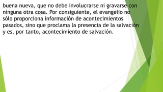 buena nueva, que no debe involucrarse ni gravarse con
ninguna otra cosa. Por consiguiente, el evangelio no
sólo proporciona información de acontecimientos
pasados, sino que proclama la presencia de la salvación
y es, por tanto, acontecimiento de salvación.

 