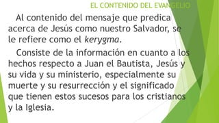 EL CONTENIDO DEL EVANGELIO

Al contenido del mensaje que predica
acerca de Jesús como nuestro Salvador, se
le refiere como el kerygma.
Consiste de la información en cuanto a los
hechos respecto a Juan el Bautista, Jesús y
su vida y su ministerio, especialmente su
muerte y su resurrección y el significado
que tienen estos sucesos para los cristianos
y la Iglesia.

 