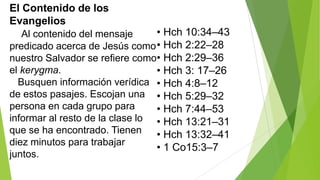 El Contenido de los
Evangelios

• Hch 10:34–43
Al contenido del mensaje
predicado acerca de Jesús como • Hch 2:22–28
nuestro Salvador se refiere como• Hch 2:29–36
el kerygma.
• Hch 3: 17–26
Busquen información verídica • Hch 4:8–12
de estos pasajes. Escojan una • Hch 5:29–32
persona en cada grupo para
• Hch 7:44–53
informar al resto de la clase lo • Hch 13:21–31
que se ha encontrado. Tienen
• Hch 13:32–41
diez minutos para trabajar
• 1 Co15:3–7
juntos.

 