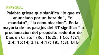 KERYGMA:

Palabra griega que significa “lo que es
anunciado por un heraldo”, “el
mandato”, “la comunicación”. En la
mayoría de los pasajes del NT significa “la
proclamación del propósito redentor de
Dios en Cristo” (Ro. 16:25; 1 Co. 1:21;
2:4; 15:14; 2 Ti. 4:17; Tit. 1:3). DTB

 