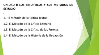 UNIDAD I: LOS SINOPTICOS Y SUS METODOS DE
ESTUDIO
.
1. El Método de la Crítica Textual

1.2 El Método de la Crítica Literaria
1.3 El Método de la Crítica de las Formas

1.4 El Método de la Historia de la Redacción

 