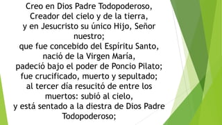 Creo en Dios Padre Todopoderoso,
Creador del cielo y de la tierra,
y en Jesucristo su único Hijo, Señor
nuestro;
que fue concebido del Espíritu Santo,
nació de la Virgen María,
padeció bajo el poder de Poncio Pilato;
fue crucificado, muerto y sepultado;
al tercer día resucitó de entre los
muertos: subió al cielo,
y está sentado a la diestra de Dios Padre
Todopoderoso;

 