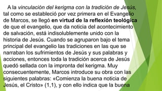 A la vinculación del kerigma con la tradición de Jesús,
tal como se estableció por vez primera en el Evangelio
de Marcos, se llegó en virtud de la reflexión teológica
de que el evangelio, que da noticia del acontecimiento
de salvación, está indisolublemente unido con la
historia de Jesús. Cuando se agruparon bajo el tema
principal del evangelio las tradiciones en las que se
narraban los sufrimientos de Jesús y sus palabras y
acciones, entonces toda la tradición acerca de Jesús
quedó sellada con la impronta del kerigma. Muy
consecuentemente, Marcos introduce su obra con las
siguientes palabras: «Comienza la buena noticia de
Jesús, el Cristo» (1,1), y con ello indica que la buena

 