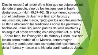Dios lo resucitó al tercer día e hizo que se dejara ver no
de todo el pueblo, sino de los testigos que él había
designado...» (Hch 10,37-40). Si el comienzo coincide
con el bautismo de Juan y el final con la cruz y
resurrección, este marco, fijado por los acontecimientos,
se llena ofreciendo las tradiciones sobre las palabras y
hechos de Jesús siguiendo puntos de vista objetivos y
no según el orden cronológico o biográfico (cf. p. 125).
Ahora bien, los Evangelios de Mateo y Lucas, que han
tenido como modelo al de Marcos, tienen mayor
amplitud y comienzan con los relatos del nacimiento y
de la infancia y narran una historia continuada de Jesús.

 
