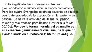 El Evangelio de Juan comienza antes aún,
glorificando con el himno inicial al Logos preexistente.
Pero los cuatro Evangelios están de acuerdo en situar el
centro de gravedad de la exposición en la pasión y en la
pascua. Se narra la actividad de Jesús, su pasión,
muerte y resurrección para llamar e invitar a la fe (Jn
20,30s). Por eso la forma literaria del evangelio es
una creación genuinamente cristiana, de la que no
existen modelos directos en la literatura antigua.

 