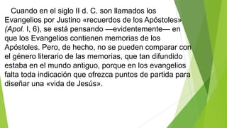Cuando en el siglo II d. C. son llamados los
Evangelios por Justino «recuerdos de los Apóstoles»
(Apol. I, 6), se está pensando —evidentemente— en
que los Evangelios contienen memorias de los
Apóstoles. Pero, de hecho, no se pueden comparar con
el género literario de las memorias, que tan difundido
estaba en el mundo antiguo, porque en los evangelios
falta toda indicación que ofrezca puntos de partida para
diseñar una «vida de Jesús».

 