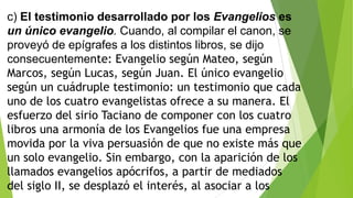 c) El testimonio desarrollado por los Evangelios es
un único evangelio. Cuando, al compilar el canon, se
proveyó de epígrafes a los distintos libros, se dijo
consecuentemente: Evangelio según Mateo, según
Marcos, según Lucas, según Juan. El único evangelio
según un cuádruple testimonio: un testimonio que cada
uno de los cuatro evangelistas ofrece a su manera. El
esfuerzo del sirio Taciano de componer con los cuatro
libros una armonía de los Evangelios fue una empresa
movida por la viva persuasión de que no existe más que
un solo evangelio. Sin embargo, con la aparición de los
llamados evangelios apócrifos, a partir de mediados
del siglo II, se desplazó el interés, al asociar a los

 