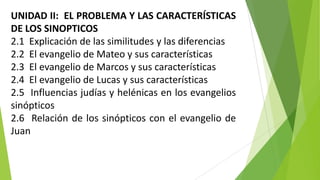 UNIDAD II: EL PROBLEMA Y LAS CARACTERÍSTICAS
DE LOS SINOPTICOS
2.1 Explicación de las similitudes y las diferencias
2.2 El evangelio de Mateo y sus características
2.3 El evangelio de Marcos y sus características
2.4 El evangelio de Lucas y sus características
2.5 Influencias judías y helénicas en los evangelios
sinópticos
2.6 Relación de los sinópticos con el evangelio de
Juan

 