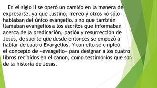 En el siglo II se operó un cambio en la manera de
expresarse, ya que Justino, Ireneo y otros no sólo
hablaban del único evangelio, sino que también
llamaban evangelios a los escritos que informaban
acerca de la predicación, pasión y resurrección de
Jesús, de suerte que desde entonces se empezó a
hablar de cuatro Evangelios. Y con ello se empleó
el concepto de «evangelio» para designar a los cuatro
libros recibidos en el canon, como testimonios que son
de la historia de Jesús.

 