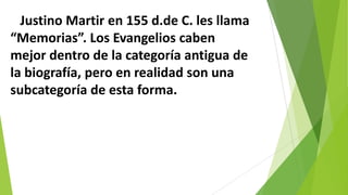 Justino Martir en 155 d.de C. les llama
“Memorias”. Los Evangelios caben
mejor dentro de la categoría antigua de
la biografía, pero en realidad son una
subcategoría de esta forma.

 