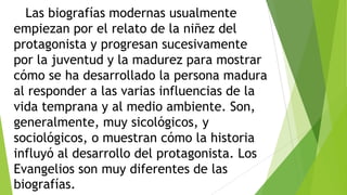 Las biografías modernas usualmente
empiezan por el relato de la niñez del
protagonista y progresan sucesivamente
por la juventud y la madurez para mostrar
cómo se ha desarrollado la persona madura
al responder a las varias influencias de la
vida temprana y al medio ambiente. Son,
generalmente, muy sicológicos, y
sociológicos, o muestran cómo la historia
influyó al desarrollo del protagonista. Los
Evangelios son muy diferentes de las
biografías.

 