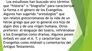 Los estudiosos han buscado otro término
que ―historia‖ o ―biografía‖ para caracterizar
la forma o el género de los Evangelios.
Algunos han sugerido ―aretalogías‖ que
son relatos grecorromanos de la vida de un
héroe griego que por lo general era hijo de
algún dios y de una virgen humana. Otros
prefieren el lenguaje del teatro, refiriéndose
a los Evangelios como dramas. Algunos ponen
énfasis en usar el A. T. y caracterizar los
Evangelios como midrash o comentarios del
Antiguo Testamento.

 