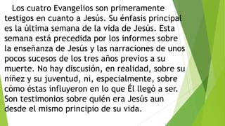 Los cuatro Evangelios son primeramente
testigos en cuanto a Jesús. Su énfasis principal
es la última semana de la vida de Jesús. Esta
semana está precedida por los informes sobre
la enseñanza de Jesús y las narraciones de unos
pocos sucesos de los tres años previos a su
muerte. No hay discusión, en realidad, sobre su
niñez y su juventud, ni, especialmente, sobre
cómo éstas influyeron en lo que Él llegó a ser.
Son testimonios sobre quién era Jesús aun
desde el mismo principio de su vida.

 