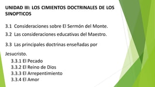 UNIDAD III: LOS CIMIENTOS DOCTRINALES DE LOS
SINOPTICOS
3.1 Consideraciones sobre El Sermón del Monte.

3.2 Las consideraciones educativas del Maestro.
3.3 Las principales doctrinas enseñadas por

Jesucristo.
3.3.1 El Pecado
3.3.2 El Reino de Dios
3.3.3 El Arrepentimiento
3.3.4 El Amor

 