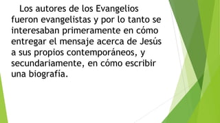 Los autores de los Evangelios
fueron evangelistas y por lo tanto se
interesaban primeramente en cómo
entregar el mensaje acerca de Jesús
a sus propios contemporáneos, y
secundariamente, en cómo escribir
una biografía.

 