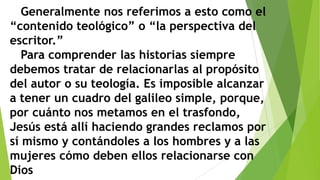 Generalmente nos referimos a esto como el
“contenido teológico” o “la perspectiva del
escritor.”
Para comprender las historias siempre
debemos tratar de relacionarlas al propósito
del autor o su teología. Es imposible alcanzar
a tener un cuadro del galileo simple, porque,
por cuánto nos metamos en el trasfondo,
Jesús está allí haciendo grandes reclamos por
sí mismo y contándoles a los hombres y a las
mujeres cómo deben ellos relacionarse con
Dios

 