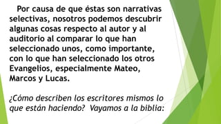 Por causa de que éstas son narrativas
selectivas, nosotros podemos descubrir
algunas cosas respecto al autor y al
auditorio al comparar lo que han
seleccionado unos, como importante,
con lo que han seleccionado los otros
Evangelios, especialmente Mateo,
Marcos y Lucas.
¿Cómo describen los escritores mismos lo
que están haciendo? Vayamos a la biblia:

 