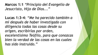 Marcos 1:1 “Principio del Evangelio de
Jesucristo, Hijo de Dios...”

Lucas 1:3–4: “Me ha parecido también a
mí después de haber investigado con
diligencia todas las cosas desde su
origen, escribirlas por orden,
excelentísimo Teófilo, para que conozcas
bien la verdad de las cosas en las cuales
has sido instruido.”

 
