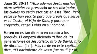 Juan 20:30–31 “Hizo además Jesús muchas
otras señales en presencia de sus discípulos,
las cuales no están escritas en este libro. Pero
éstas se han escrito para que creáis que Jesús
es el Cristo, el Hijo de Dios, y para que
creyendo, tengáis vida en su nombre.”
Mateo no es tan directo en cuanto a los
porqués. Él empezó diciendo “Libro de las
generaciones de Jesucristo, hijo de David, hijo
de Abraham (1:1). Más tarde en este capítulo
dice, “El nacimiento de Jesús fue así:” (1:18).

 