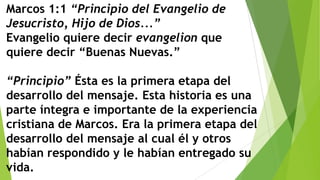 Marcos 1:1 “Principio del Evangelio de
Jesucristo, Hijo de Dios...”
Evangelio quiere decir evangelion que
quiere decir “Buenas Nuevas.”
“Principio” Ésta es la primera etapa del
desarrollo del mensaje. Esta historia es una
parte íntegra e importante de la experiencia
cristiana de Marcos. Era la primera etapa del
desarrollo del mensaje al cual él y otros
habían respondido y le habían entregado su
vida.

 