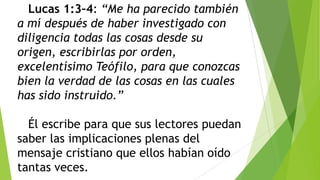 Lucas 1:3–4: “Me ha parecido también
a mí después de haber investigado con
diligencia todas las cosas desde su
origen, escribirlas por orden,
excelentísimo Teófilo, para que conozcas
bien la verdad de las cosas en las cuales
has sido instruido.”
Él escribe para que sus lectores puedan
saber las implicaciones plenas del
mensaje cristiano que ellos habían oído
tantas veces.

 