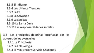 3.3.5 El Infierno
3.3.6 Los Últimos Tiempos
3.3.7 La Fe
3.3.8 La Salvación
3.3.9 La Sanidad
3.3.10 La Santa Cena
3.3.11 Las responsabilidades sociales
3.4 Las principales doctrinas enseñadas por los
autores de los evangelios
3.4.1 La Cristología
3.4.2 La Eclesiología
3.4.3 El Ministerio y Servicio Cristianos

 
