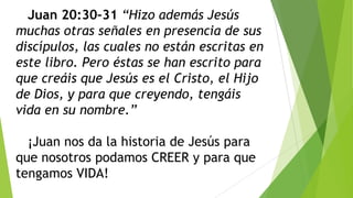 Juan 20:30–31 “Hizo además Jesús
muchas otras señales en presencia de sus
discípulos, las cuales no están escritas en
este libro. Pero éstas se han escrito para
que creáis que Jesús es el Cristo, el Hijo
de Dios, y para que creyendo, tengáis
vida en su nombre.”
¡Juan nos da la historia de Jesús para
que nosotros podamos CREER y para que
tengamos VIDA!

 