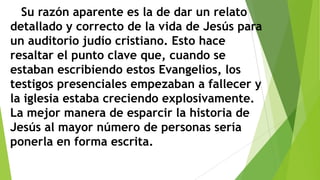 Su razón aparente es la de dar un relato
detallado y correcto de la vida de Jesús para
un auditorio judío cristiano. Esto hace
resaltar el punto clave que, cuando se
estaban escribiendo estos Evangelios, los
testigos presenciales empezaban a fallecer y
la iglesia estaba creciendo explosivamente.
La mejor manera de esparcir la historia de
Jesús al mayor número de personas sería
ponerla en forma escrita.

 