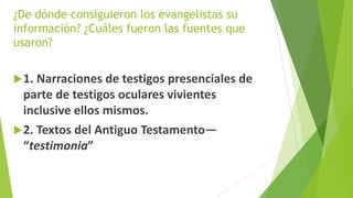 ¿De dónde consiguieron los evangelistas su
información? ¿Cuáles fueron las fuentes que
usaron?
 1. Narraciones de testigos presenciales de

parte de testigos oculares vivientes
inclusive ellos mismos.
 2. Textos del Antiguo Testamento—
“testimonia”

 
