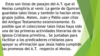 Estas son listas de pasajes del A.T. que el
Mesías cumpliría al venir. La gente de Qumran
guardaba tales listas y también lo hacían otros
grupos judíos. Mateo, Juan y Pablo usan citas
del Antiguo Testamento extensivamente. Es
posible que el coleccionar tales listas haya sido
una de las primeras actividades literarias de la
Iglesia Cristiana primitiva.. Se juntaban para
facilitar a los predicadores cristianos para
apoyar su afirmación que Jesús había cumplido
las promesas del A.T. respecto al Mesías.

 