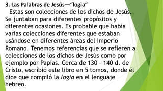 3. Las Palabras de Jesús—“logia”
Estas son colecciones de los dichos de Jesús.
Se juntaban para diferentes propósitos y
diferentes ocasiones. Es probable que había
varias colecciones diferentes que estaban
usándose en diferentes áreas del Imperio
Romano. Tenemos referencias que se refieren a
colecciones de los dichos de Jesús como por
ejemplo por Papias. Cerca de 130 – 140 d. de
Cristo, escribió este libro en 5 tomos, donde él
dice que compiló la logia en el lenguaje
hebreo.

 