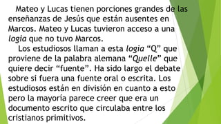 Mateo y Lucas tienen porciones grandes de las
enseñanzas de Jesús que están ausentes en
Marcos. Mateo y Lucas tuvieron acceso a una
logia que no tuvo Marcos.
Los estudiosos llaman a esta logia ―Q‖ que
proviene de la palabra alemana ―Quelle‖ que
quiere decir ―fuente‖. Ha sido largo el debate
sobre si fuera una fuente oral o escrita. Los
estudiosos están en división en cuanto a esto
pero la mayoría parece creer que era un
documento escrito que circulaba entre los
cristianos primitivos.

 