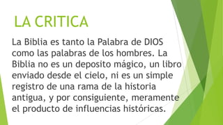 LA CRITICA
La Biblia es tanto la Palabra de DIOS
como las palabras de los hombres. La
Biblia no es un deposito mágico, un libro
enviado desde el cielo, ni es un simple
registro de una rama de la historia
antigua, y por consiguiente, meramente
el producto de influencias históricas.

 