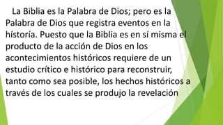 La Biblia es la Palabra de Dios; pero es la
Palabra de Dios que registra eventos en la
hístoría. Puesto que la Biblia es en sí misma el
producto de la acción de Dios en los
acontecimientos históricos requiere de un
estudio crítico e histórico para reconstruir,
tanto como sea posible, los hechos históricos a
través de los cuales se produjo la revelación

 
