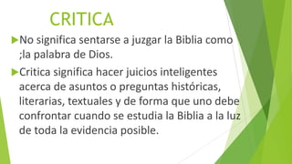 CRITICA
No significa sentarse a juzgar la Biblia como

;la palabra de Dios.
Critica significa hacer juicios inteligentes
acerca de asuntos o preguntas históricas,
literarias, textuales y de forma que uno debe
confrontar cuando se estudia la Biblia a la luz
de toda la evidencia posible.

 