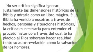 No ser critico significa ignorar
justamente las dimensiones históricas de la
Biblia y mirarla como un libro mágico. Si la
Biblia ha venido a nosotros a través de
hechos, personas y situaciones históricas,
la critica es necesaria para entender el
proceso histórico a través del cual le ha
placido al Dios soberano hacer realidad
tanto su auto-revelación como la salvación
de los hombres.

 