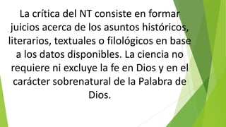 La crítica del NT consiste en formar
juicios acerca de los asuntos históricos,
literarios, textuales o filológicos en base
a los datos disponibles. La ciencia no
requiere ni excluye la fe en Dios y en el
carácter sobrenatural de la Palabra de
Dios.

 