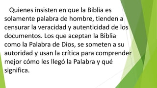 Quienes insisten en que la Biblia es
solamente palabra de hombre, tienden a
censurar la veracidad y autenticidad de los
documentos. Los que aceptan la Biblia
como la Palabra de Dios, se someten a su
autoridad y usan la crítica para comprender
mejor cómo les llegó la Palabra y qué
significa.

 