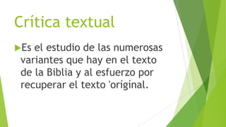 Crítica textual
Es

el estudio de las numerosas
variantes que hay en el texto
de la Biblia y al esfuerzo por
recuperar el texto 'orígínal.

 