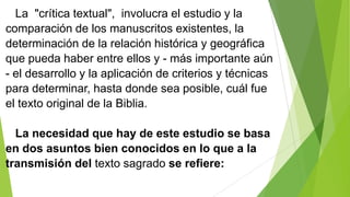 La "crítica textual", involucra el estudio y la
comparación de los manuscritos existentes, la
determinación de la relación histórica y geográfica
que pueda haber entre ellos y - más importante aún
- el desarrollo y la aplicación de criterios y técnicas
para determinar, hasta donde sea posible, cuál fue
el texto original de la Biblia.
La necesidad que hay de este estudio se basa
en dos asuntos bien conocidos en lo que a la
transmisión del texto sagrado se refiere:

 