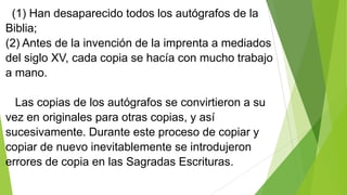 (1) Han desaparecido todos los autógrafos de la
Biblia;
(2) Antes de la invención de la imprenta a mediados
del siglo XV, cada copia se hacía con mucho trabajo
a mano.
Las copias de los autógrafos se convirtieron a su
vez en originales para otras copias, y así
sucesivamente. Durante este proceso de copiar y
copiar de nuevo inevitablemente se introdujeron
errores de copia en las Sagradas Escrituras.

 
