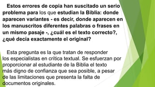 Estos errores de copia han suscitado un serio
problema para los que estudian la Biblia: donde
aparecen variantes - es decir, donde aparecen en
los manuscritos diferentes palabras o frases en
un mismo pasaje -, ¿cuál es el texto correcto?,
¿qué decía exactamente el original?
Esta pregunta es la que tratan de responder
los especialistas en crítica textual. Se esfuerzan por
proporcionar al estudiante de la Biblia el texto
más digno de confianza que sea posible, a pesar
de las limitaciones que presenta la falta de
documentos originales.

 