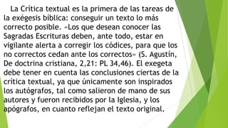 La Crítica textual es la primera de las tareas de
la exégesis bíblica: conseguir un texto lo más
correcto posible. «Los que desean conocer las
Sagradas Escrituras deben, ante todo, estar en
vigilante alerta a corregir los códices, para que los
no correctos cedan ante los correctos» (S. Agustín,
De doctrina cristiana, 2,21: PL 34,46). El exegeta
debe tener en cuenta las conclusiones ciertas de la
crítica textual, ya que únicamente son inspirados
los autógrafos, tal como salieron de mano de sus
autores y fueron recibidos por la Iglesia, y los
apógrafos, en cuanto reflejan el texto original.

 