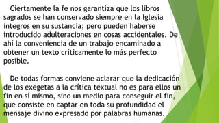 Ciertamente la fe nos garantiza que los libros
sagrados se han conservado siempre en la Iglesia
íntegros en su sustancia; pero pueden haberse
introducido adulteraciones en cosas accidentales. De
ahí la conveniencia de un trabajo encaminado a
obtener un texto críticamente lo más perfecto
posible.
De todas formas conviene aclarar que la dedicación
de los exegetas a la crítica textual no es para ellos un
fin en sí mismo, sino un medio para conseguir el fin,
que consiste en captar en toda su profundidad el
mensaje divino expresado por palabras humanas.

 